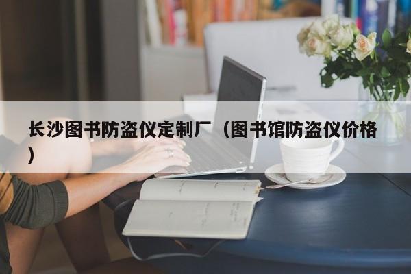 長(zhǎng)沙圖書(shū)防盜儀定制廠（圖書(shū)館防盜儀價(jià)格 ）