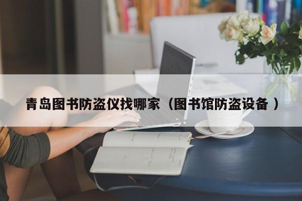 青島圖書(shū)防盜儀找哪家（圖書(shū)館防盜設(shè)備 ）