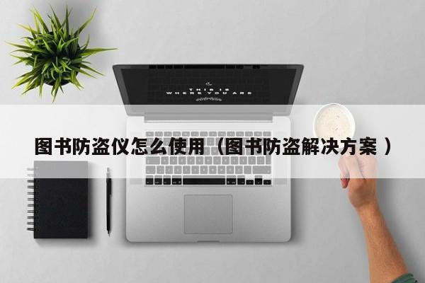 圖書防盜儀怎么使用（圖書防盜解決方案 ）